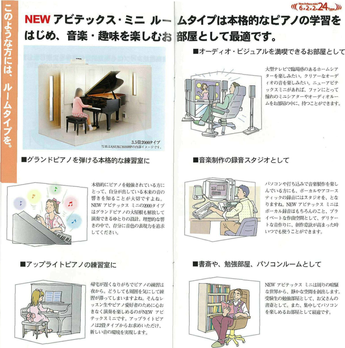 このような方には、ルームタイプを。
7
(((6x2x2-24Type)))
NEW アビテックス･ミニルームタイプは本格的なピアノの学習を
はじめ、 音楽 趣味を楽しむお部屋として最適です。
■オーディオ・ビジュアルを満喫できるお部屋として
3.52000タイプ
写真はANUKC363の内部イメージです。
■グランドピアノを弾ける本格的な練習室に
本格的にピアノを勉強されている方に
とって、 自分が出している本来の音の
響きを知ることが大切ですよね。
NEW アビテックス ミニの2000タイプ
はグランドピアノの大屋根も解放して
演奏できるゆとりの設計。 理想的な
きの中で、存分に音色の表現力を追求
してください。
■アップライトピアノの練習室に
帰宅が遅くなりがちでピアノの練習は
夜から｡ どうしても周囲を気にして練
が滞ってしまいますよね｡ そんなレ
ッスン生やピアノ愛好者のために心
きなく演奏を楽しめるのがNEW アビ
テックスミニです。 アップライトピア
ノは2畳タイプからお求めいただけ、
新しい音の環境を実現します。
大型テレビで臨場感のあるホームシア
ターを楽しみたい。 クリアーなオーデ
ィオの音を楽しみたい。ニューアビテ
ックスミニがあれば､ファンにとって
憧れのミニシアターやオーディオルー
ムをお部屋の中に、 持つことができます。
■音楽制作の録音スタジオとして
パソコンや打ち込みで音楽製作を楽し
んでいる方にも､ ボーカルやアコース
ティックの録音にはスタジオを、 とな
りますね。 NEW アビテックス ミニは
ボーカル録音はもちろんのこと、 プラ
イベートな作曲空間として､デリケー
トな音作りに、創作意欲が高まった時
いつでも使うことができます。
■書斎や、 勉強部屋、 パソコンルームとして
NEW アビテックス ミニは周りの喧騒
な世界から、静かな空間を創出します。
受験生の勉強部屋として､お父さんの
書斎として。 また、集中してパソコン
を楽しめるお部屋として最適です。